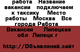 работа › Название вакансии ­ подключаем к таксику  › Место работы ­ Москва - Все города Работа » Вакансии   . Липецкая обл.,Липецк г.